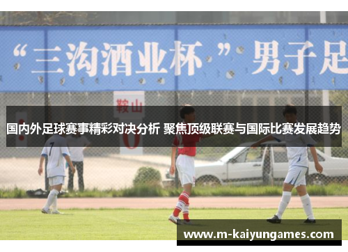 国内外足球赛事精彩对决分析 聚焦顶级联赛与国际比赛发展趋势