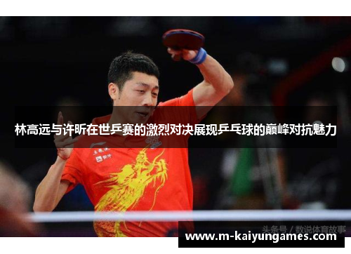 林高远与许昕在世乒赛的激烈对决展现乒乓球的巅峰对抗魅力